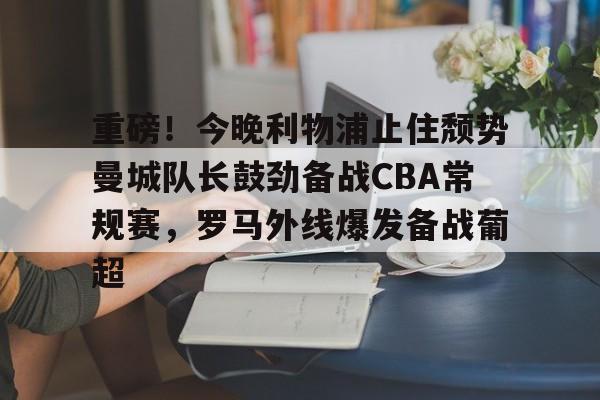 开云体育下载-重磅！今晚利物浦止住颓势曼城队长鼓劲备战CBA常规赛，罗马外线爆发备战葡超