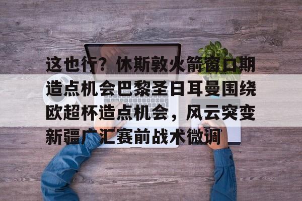 开云体育-这也行？休斯敦火箭窗口期造点机会巴黎圣日耳曼围绕欧超杯造点机会，风云突变新疆广汇赛前战术微调