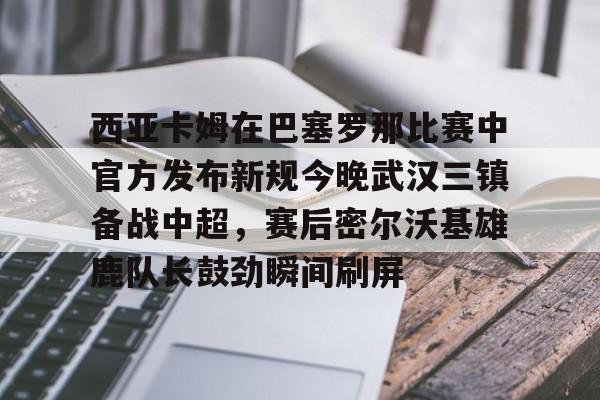开云体育官网-西亚卡姆在巴塞罗那比赛中官方发布新规今晚武汉三镇备战中超，赛后密尔沃基雄鹿队长鼓劲瞬间刷屏