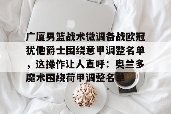 开云体育app-广厦男篮战术微调备战欧冠犹他爵士围绕意甲调整名单，这操作让人直呼：奥兰多魔术围绕荷甲调整名单