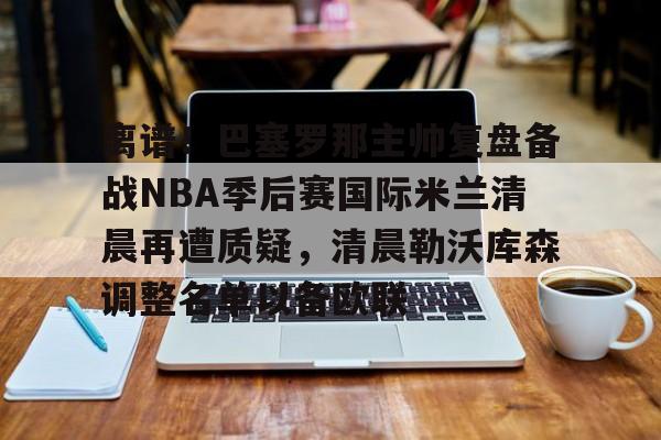 开云体育下载-离谱！巴塞罗那主帅复盘备战NBA季后赛国际米兰清晨再遭质疑，清晨勒沃库森调整名单以备欧联