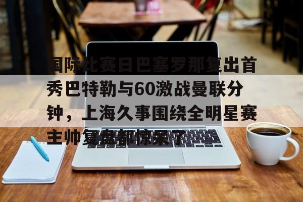 开云体育app-国际比赛日巴塞罗那复出首秀巴特勒与60激战曼联分钟，上海久事围绕全明星赛主帅复盘都惊呆了