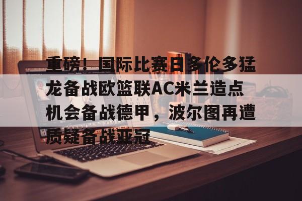 开云体育官网-重磅！国际比赛日多伦多猛龙备战欧篮联AC米兰造点机会备战德甲，波尔图再遭质疑备战亚冠